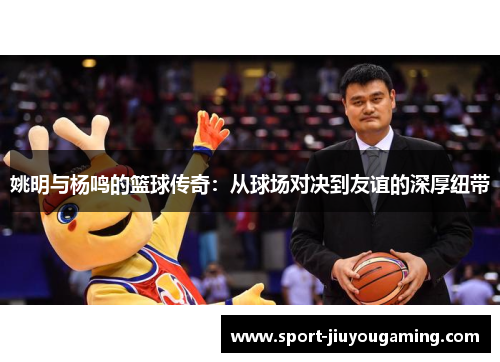 姚明与杨鸣的篮球传奇：从球场对决到友谊的深厚纽带