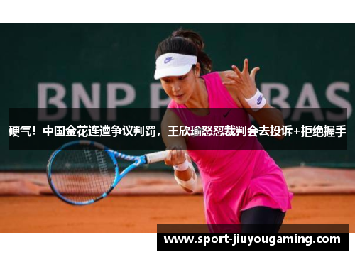 硬气！中国金花连遭争议判罚，王欣瑜怒怼裁判会去投诉+拒绝握手
