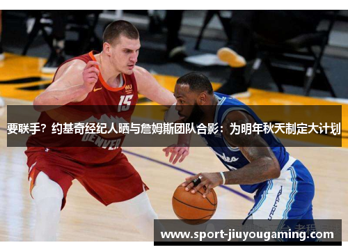 要联手？约基奇经纪人晒与詹姆斯团队合影：为明年秋天制定大计划