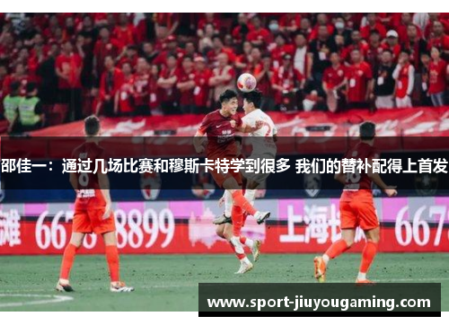 邵佳一：通过几场比赛和穆斯卡特学到很多 我们的替补配得上首发